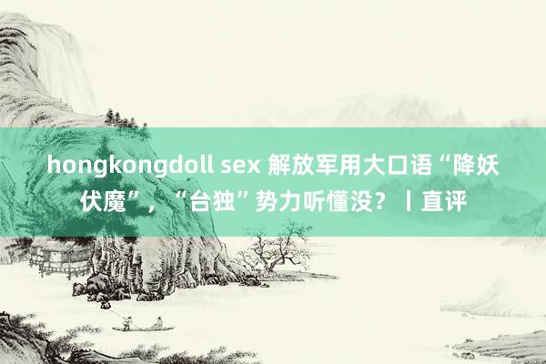 hongkongdoll sex 解放军用大口语“降妖伏魔”，“台独”势力听懂没？丨直评