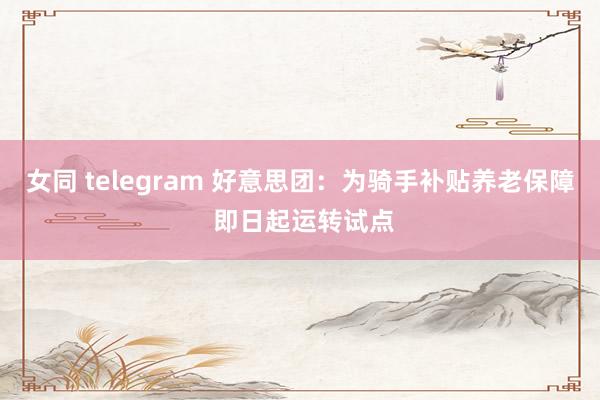 女同 telegram 好意思团：为骑手补贴养老保障 即日起运转试点