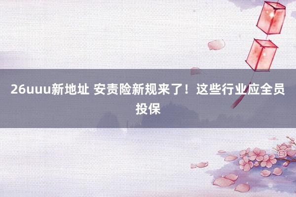 26uuu新地址 安责险新规来了！这些行业应全员投保