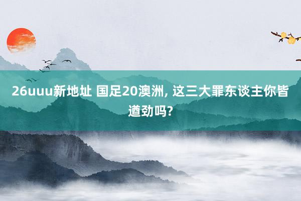 26uuu新地址 国足20澳洲, 这三大罪东谈主你皆遒劲吗?