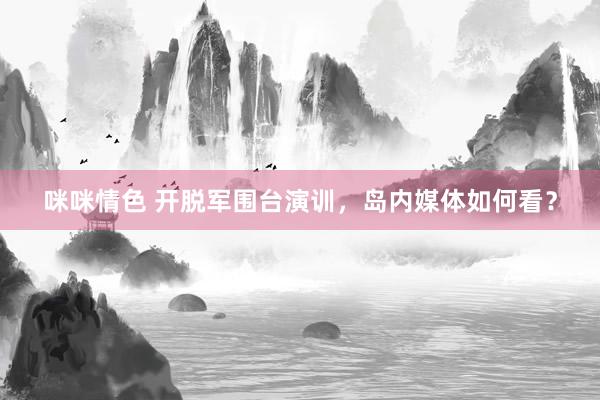 咪咪情色 开脱军围台演训，岛内媒体如何看？