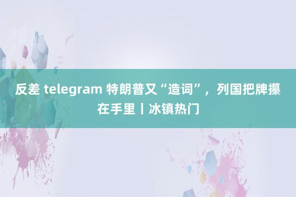 反差 telegram 特朗普又“造词”，列国把牌攥在手里丨冰镇热门