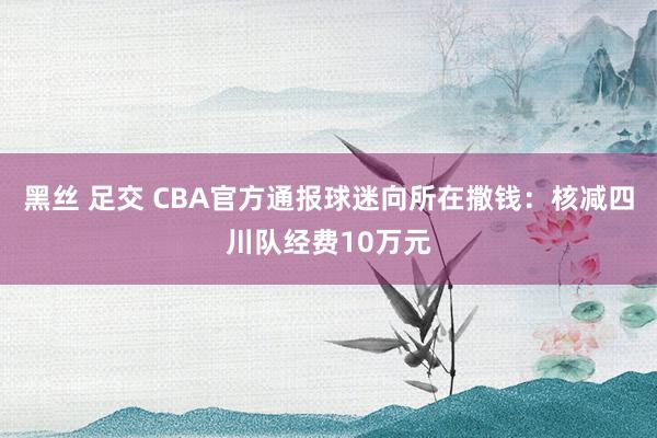 黑丝 足交 CBA官方通报球迷向所在撒钱：核减四川队经费10万元
