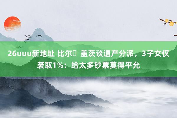 26uuu新地址 比尔・盖茨谈遗产分派，3子女仅袭取1%：给太多钞票莫得平允