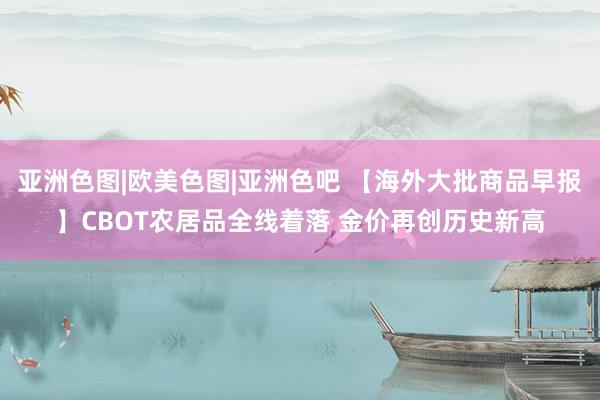 亚洲色图|欧美色图|亚洲色吧 【海外大批商品早报】CBOT农居品全线着落 金价再创历史新高