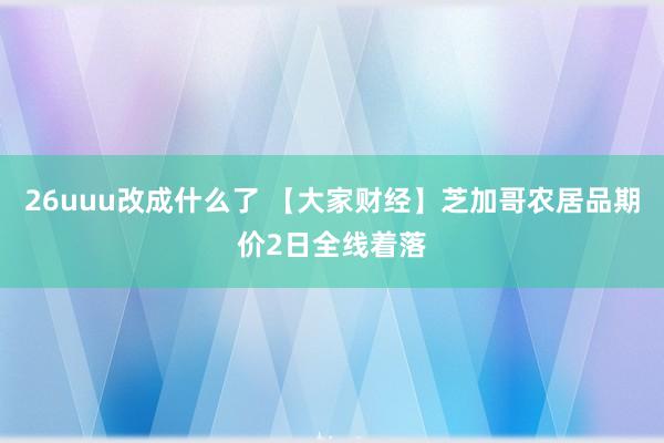 26uuu改成什么了 【大家财经】芝加哥农居品期价2日全线着落