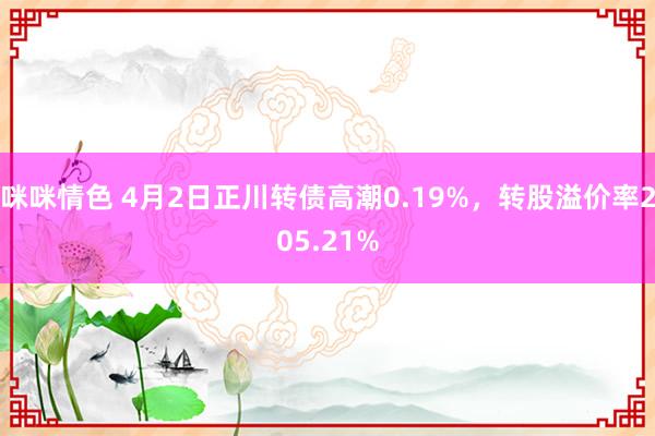 咪咪情色 4月2日正川转债高潮0.19%，转股溢价率205.21%