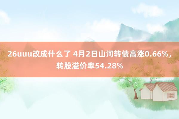 26uuu改成什么了 4月2日山河转债高涨0.66%，转股溢价率54.28%