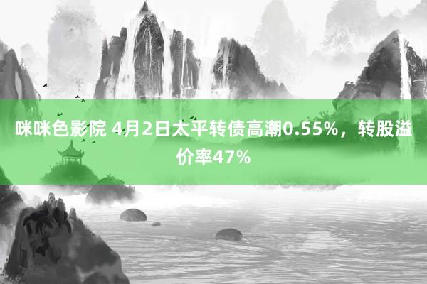 咪咪色影院 4月2日太平转债高潮0.55%，转股溢价率47%