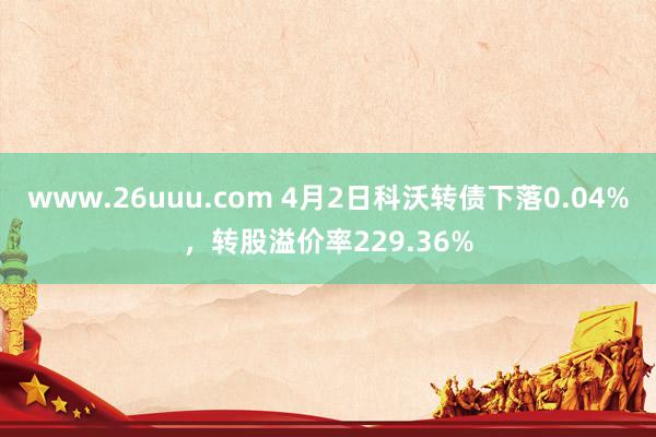 www.26uuu.com 4月2日科沃转债下落0.04%，转股溢价率229.36%