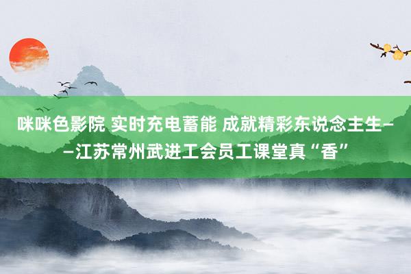 咪咪色影院 实时充电蓄能 成就精彩东说念主生——江苏常州武进工会员工课堂真“香”