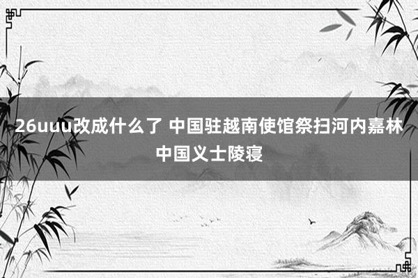 26uuu改成什么了 中国驻越南使馆祭扫河内嘉林中国义士陵寝