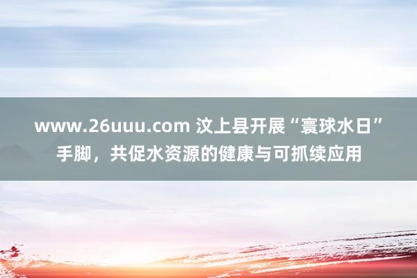 www.26uuu.com 汶上县开展“寰球水日”手脚，共促水资源的健康与可抓续应用