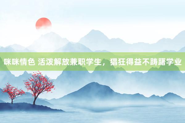 咪咪情色 活泼解放兼职学生，猖狂得益不踌躇学业