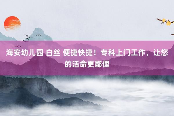 海安幼儿园 白丝 便捷快捷！专科上门工作，让您的活命更鄙俚