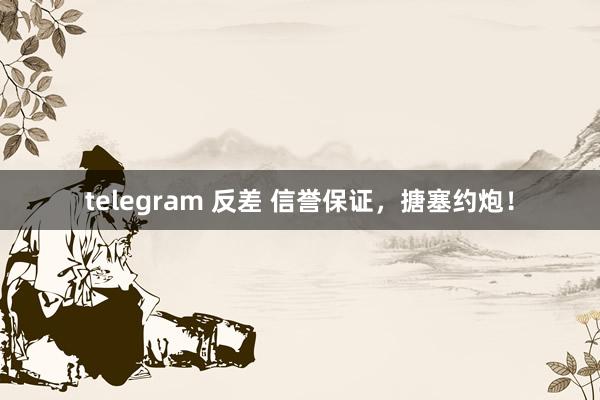 telegram 反差 信誉保证，搪塞约炮！