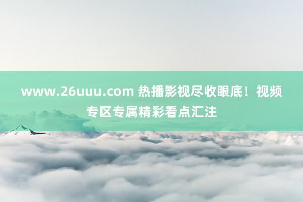 www.26uuu.com 热播影视尽收眼底！视频专区专属精彩看点汇注