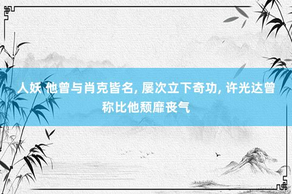 人妖 他曾与肖克皆名, 屡次立下奇功, 许光达曾称比他颓靡丧气