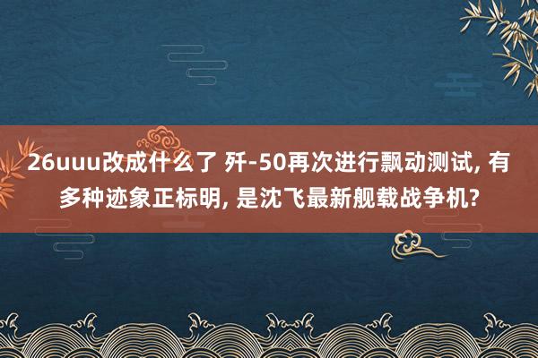 26uuu改成什么了 歼-50再次进行飘动测试, 有多种迹象正标明, 是沈飞最新舰载战争机?