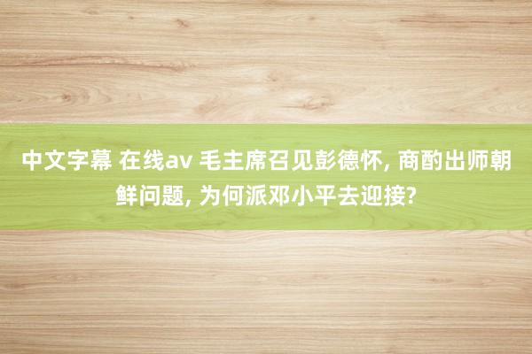 中文字幕 在线av 毛主席召见彭德怀, 商酌出师朝鲜问题, 为何派邓小平去迎接?