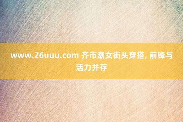 www.26uuu.com 齐市潮女街头穿搭, 前锋与活力并存