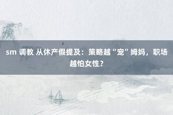 sm 调教 从休产假提及：策略越“宠”姆妈，职场越怕女性？