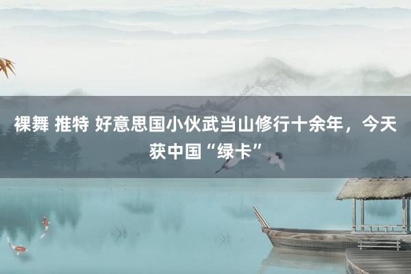 裸舞 推特 好意思国小伙武当山修行十余年，今天获中国“绿卡”