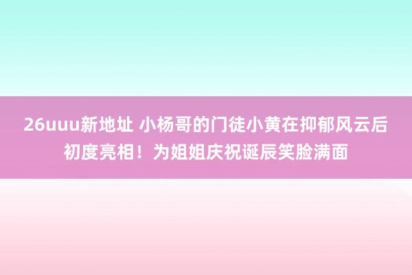 26uuu新地址 小杨哥的门徒小黄在抑郁风云后初度亮相！为姐姐庆祝诞辰笑脸满面
