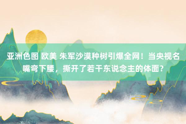 亚洲色图 欧美 朱军沙漠种树引爆全网！当央视名嘴弯下腰，撕开了若干东说念主的体面？