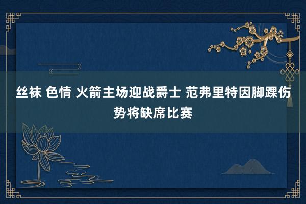 丝袜 色情 火箭主场迎战爵士 范弗里特因脚踝伤势将缺席比赛