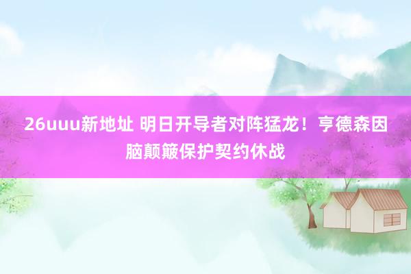 26uuu新地址 明日开导者对阵猛龙！亨德森因脑颠簸保护契约休战