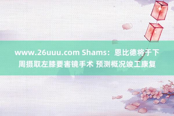 www.26uuu.com Shams：恩比德将于下周摄取左膝要害镜手术 预测概况竣工康复