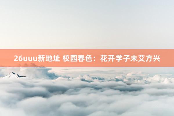 26uuu新地址 校园春色：花开学子未艾方兴