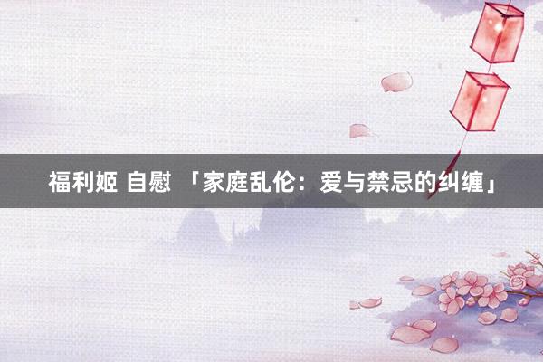 福利姬 自慰 「家庭乱伦：爱与禁忌的纠缠」