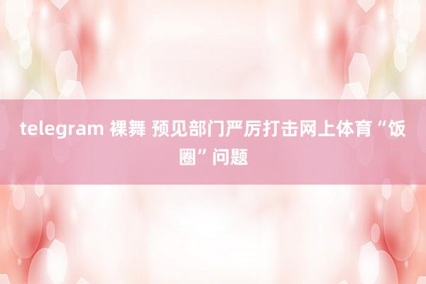 telegram 裸舞 预见部门严厉打击网上体育“饭圈”问题
