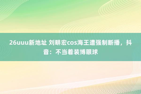 26uuu新地址 刘畊宏cos海王遭强制断播，抖音：不当着装博眼球