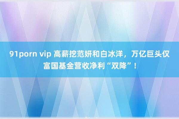 91porn vip 高薪挖范妍和白冰洋，万亿巨头仅富国基金营收净利“双降”！