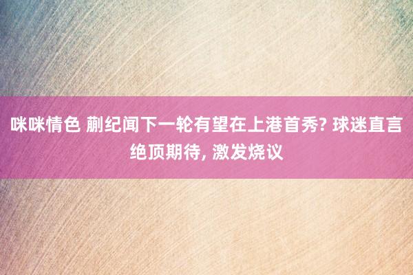 咪咪情色 蒯纪闻下一轮有望在上港首秀? 球迷直言绝顶期待, 激发烧议