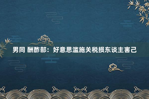 男同 酬酢部：好意思滥施关税损东谈主害己