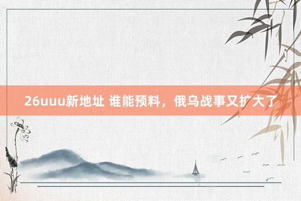 26uuu新地址 谁能预料，俄乌战事又扩大了