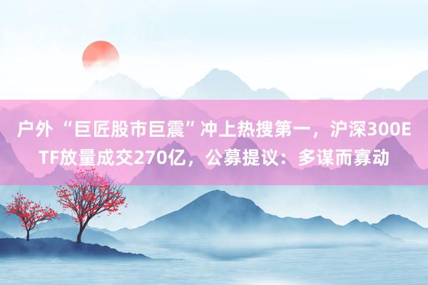 户外 “巨匠股市巨震”冲上热搜第一，沪深300ETF放量成交270亿，公募提议：多谋而寡动