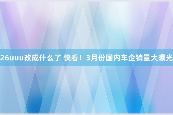26uuu改成什么了 快看！3月份国内车企销量大曝光