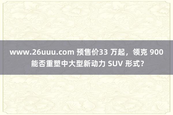 www.26uuu.com 预售价33 万起，领克 900 能否重塑中大型新动力 SUV 形式？