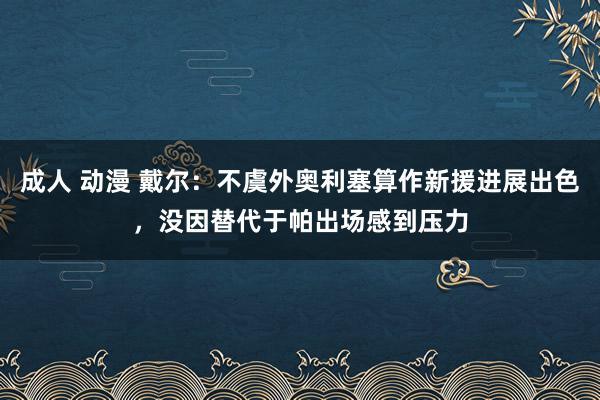 成人 动漫 戴尔：不虞外奥利塞算作新援进展出色，没因替代于帕出场感到压力