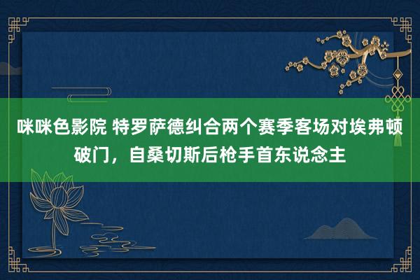 咪咪色影院 特罗萨德纠合两个赛季客场对埃弗顿破门，自桑切斯后枪手首东说念主