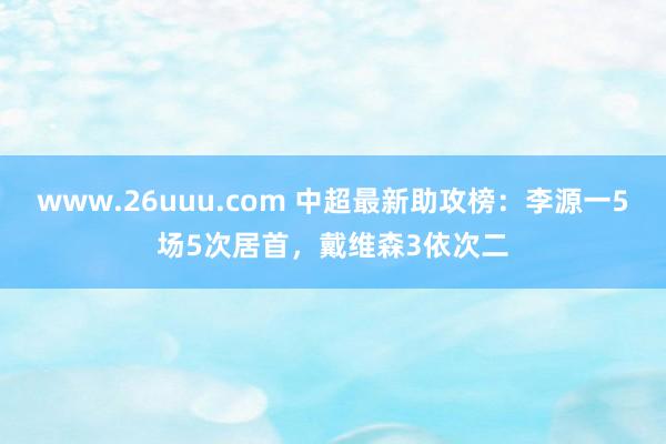 www.26uuu.com 中超最新助攻榜：李源一5场5次居首，戴维森3依次二