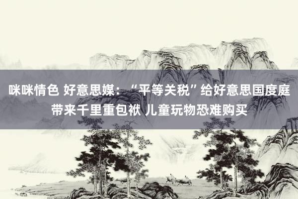 咪咪情色 好意思媒：“平等关税”给好意思国度庭带来千里重包袱 儿童玩物恐难购买
