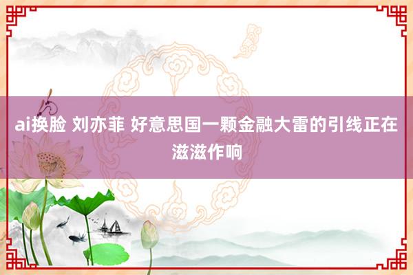 ai换脸 刘亦菲 好意思国一颗金融大雷的引线正在滋滋作响
