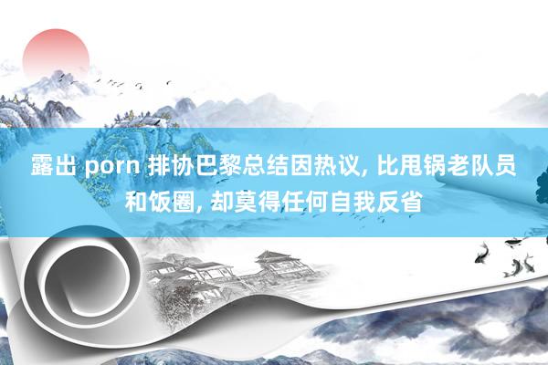 露出 porn 排协巴黎总结因热议, 比甩锅老队员和饭圈, 却莫得任何自我反省