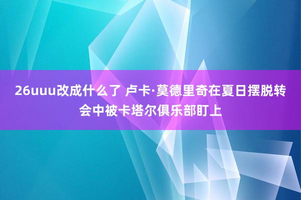26uuu改成什么了 卢卡·莫德里奇在夏日摆脱转会中被卡塔尔俱乐部盯上